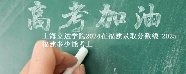 上海立达学院2024在福建录取分数线 2025福建多少能考上