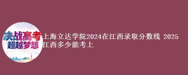 上海立达学院2024在江西录取分数线 2025江西多少能考上