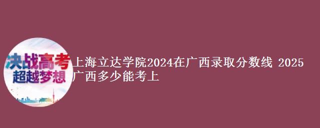 上海立达学院2024在广西录取分数线 2025广西多少能考上