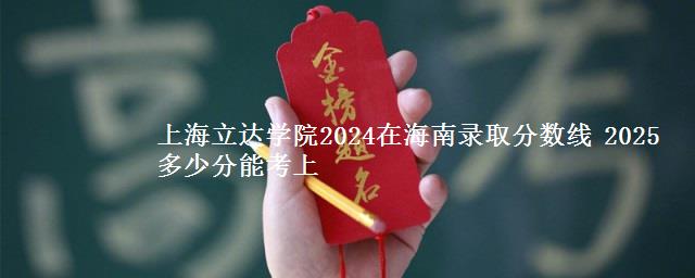 上海立达学院2024在海南录取分数线 2025多少分能考上