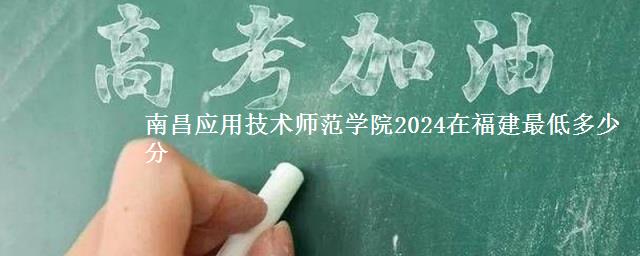 南昌应用技术师范学院2024在福建最低多少分