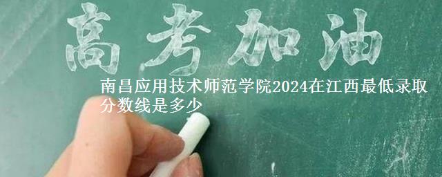 南昌应用技术师范学院2024在江西最低录取分数线是多少