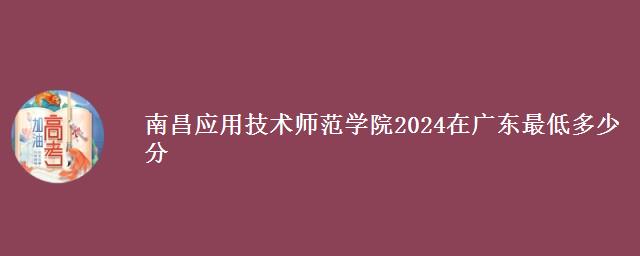 南昌应用技术师范学院2024在广东最低多少分