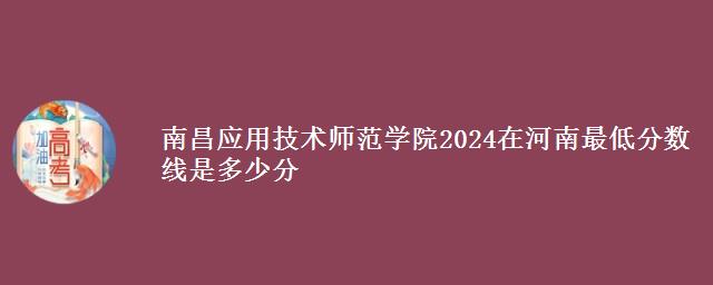 南昌应用技术师范学院2024在河南最低分数线是多少分