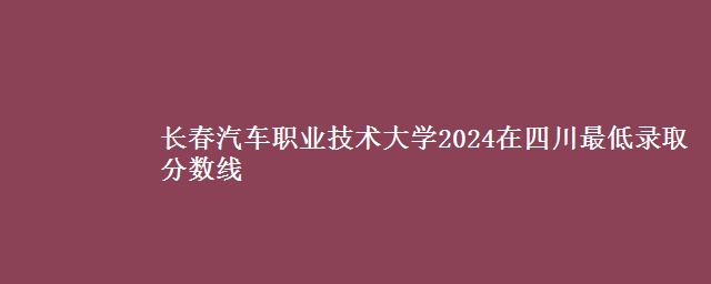 长春汽车职业技术大学2024在四川最低录取分数线