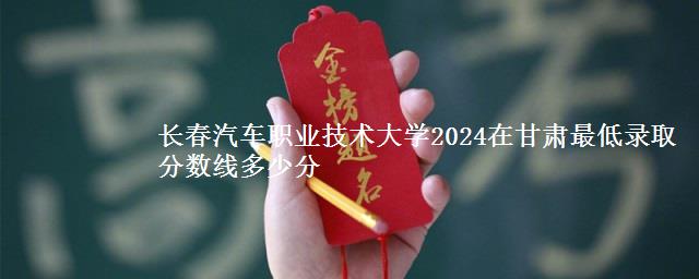 长春汽车职业技术大学2024在甘肃最低录取分数线多少分