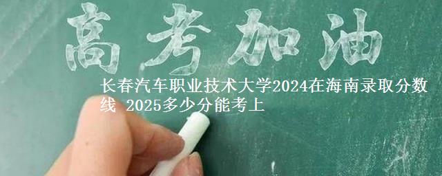 长春汽车职业技术大学2024在海南录取分数线 2025多少分能考上