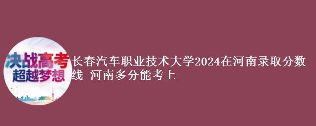 长春汽车职业技术大学2024在河南录取分数线 河南多分能考上