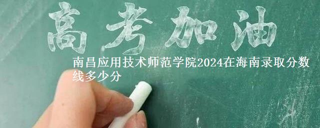 南昌应用技术师范学院2024在海南录取分数线多少分