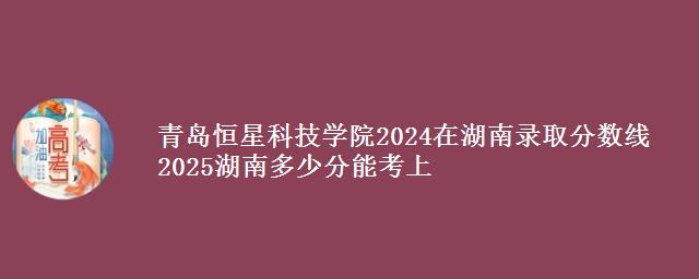 青岛恒星科技学院2024在湖南录取分数线 2025湖南多少分能考上