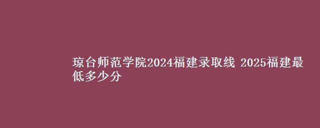 琼台师范学院2024福建录取线 2025福建最低多少分