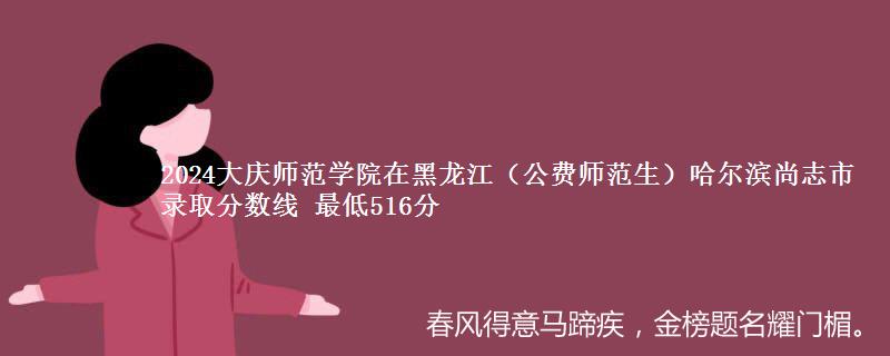 2024大庆师范学院在黑龙江（公费师范生）哈尔滨尚志市录取分数线 最低516分