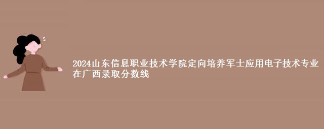 2024山东信息职业技术学院定向培养军士应用电子技术专业在广西录取分数线