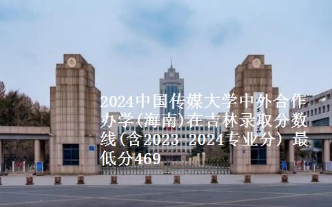 2024中国传媒大学中外合作办学(海南)在吉林录取分数线(含2023-2024专业分) 最低分469