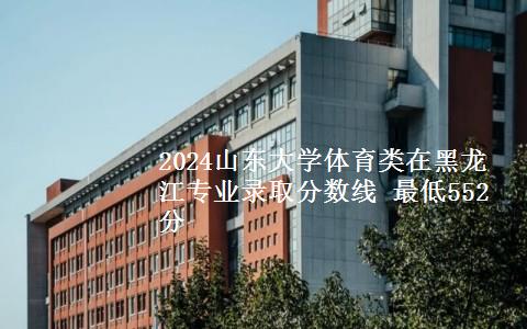 2024山东大学体育类在黑龙江专业录取分数线 最低552分