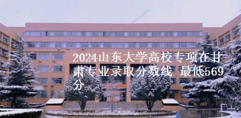 2024山东大学高校专项在甘肃专业录取分数线 最低569分