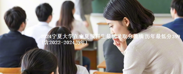 2024宁夏大学在宁夏预科生最低录取分数线 历年最低分399(含2022-2024历年)