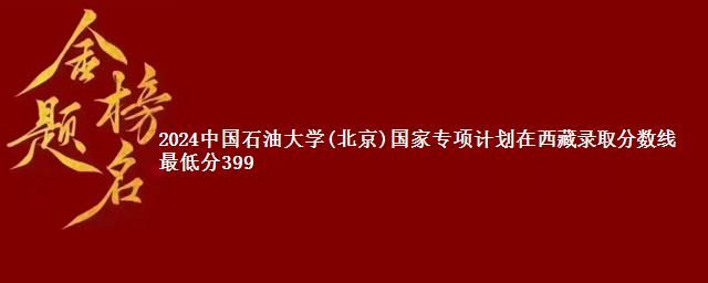 2024中国石油大学(北京)国家专项计划在西藏录取分数线 最低分399