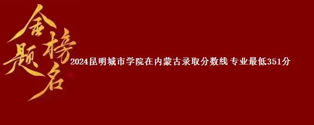 2024昆明城市学院在内蒙古录取分数线 专业最低351分