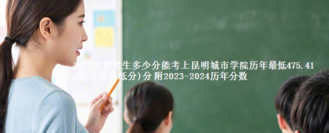 2025安徽考生多少分能考上昆明城市学院历年最低475.41(综合分最低分)分 附2023-2024历年分数