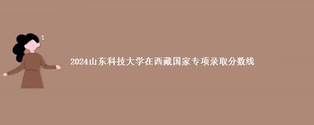 2024山东科技大学在西藏国家专项录取分数线