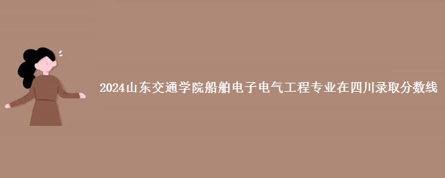 2024山东交通学院船舶电子电气工程专业在四川录取分数线