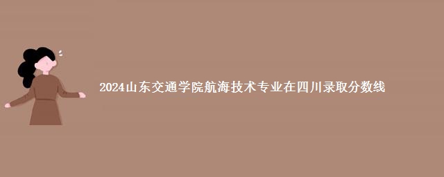 2024山东交通学院航海技术专业在四川录取分数线