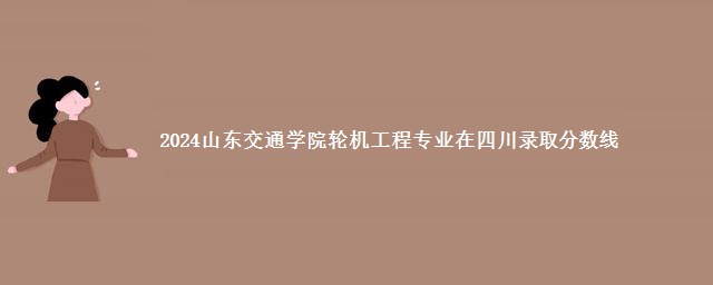 2024山东交通学院轮机工程专业在四川录取分数线