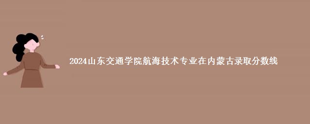 2024山东交通学院航海技术专业在内蒙古录取分数线