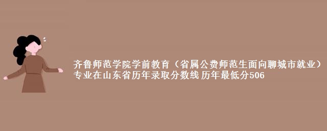 齐鲁师范学院学前教育(省属公费师范生面向聊城市就业)专业在山东省历年录取分数线 历年最低分506