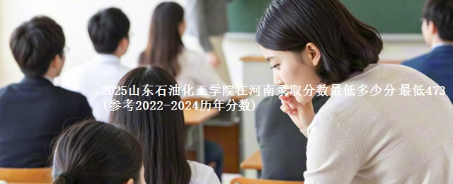 2025山东石油化工学院在河南录取分数线 最低473(参考2022-2024历年分数)