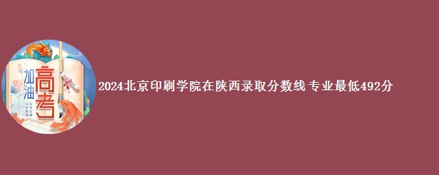 2024北京印刷学院在陕西录取分数线 专业最低492分