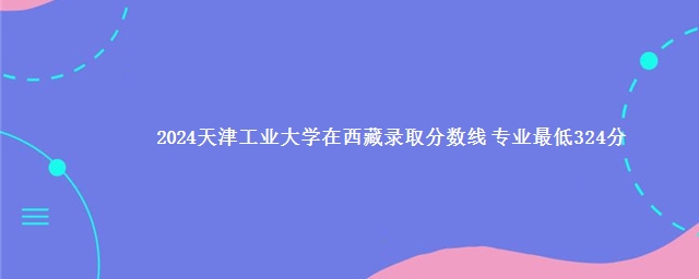 2024天津工业大学在西藏录取分数线 专业最低324分