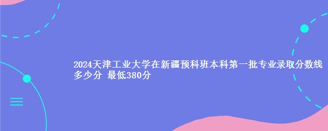 2024天津工业大学在新疆预科班本科第一批专业录取分数线多少分 最低380分