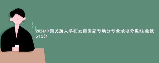 2024中国民航大学在云南国家专项分专业录取分数线 最低574分