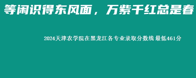 2024天津农学院在黑龙江各专业录取分数线 最低461分