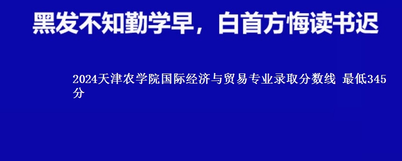 2024天津农学院国际经济与贸易专业录取分数线 最低345分