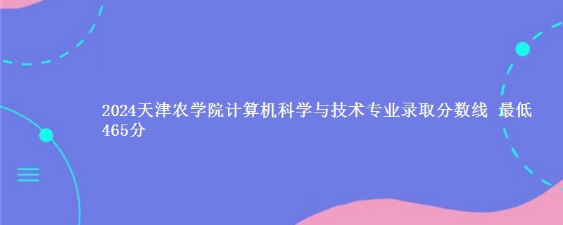 2024天津农学院计算机科学与技术专业录取分数线 最低465分