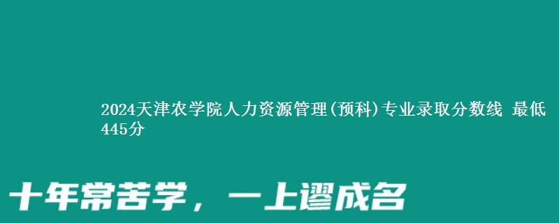 2024天津农学院人力资源管理(预科)专业录取分数线 最低445分