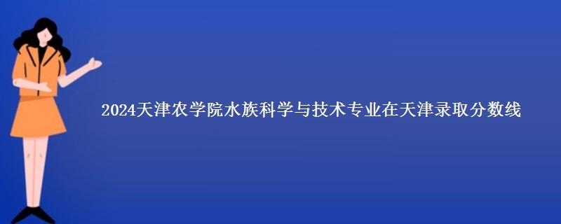 2024天津农学院水族科学与技术专业在天津录取分数线