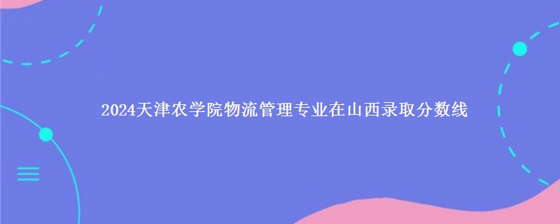 2024天津农学院物流管理专业在山西录取分数线