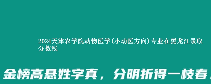 2024天津农学院动物医学(小动医方向)专业在黑龙江录取分数线