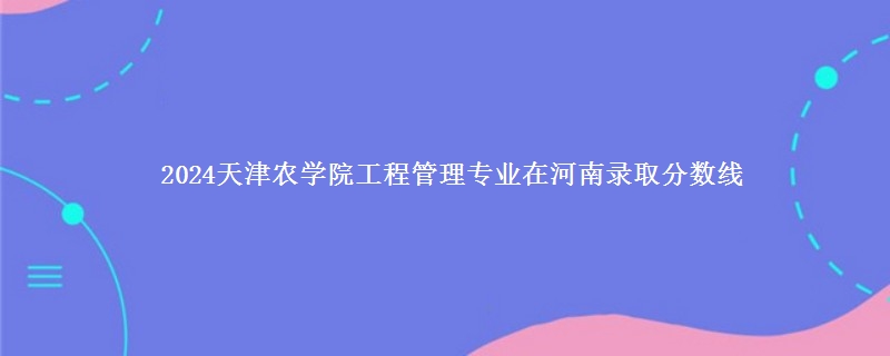 2024天津农学院工程管理专业在河南录取分数线