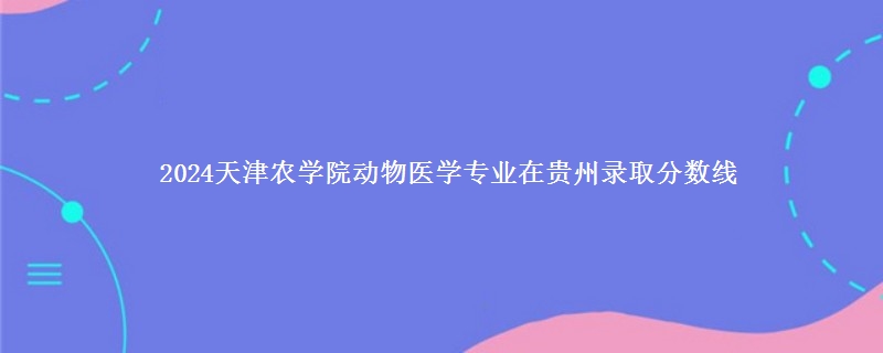 2024天津农学院动物医学专业在贵州录取分数线