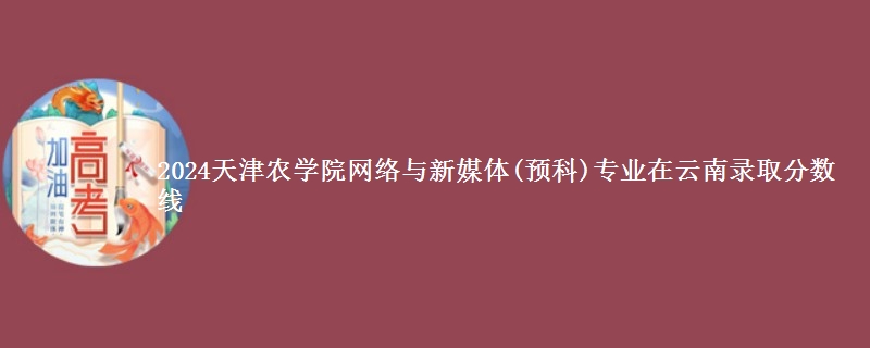 2024天津农学院网络与新媒体(预科)专业在云南录取分数线