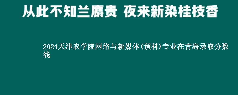 2024天津农学院网络与新媒体(预科)专业在青海录取分数线