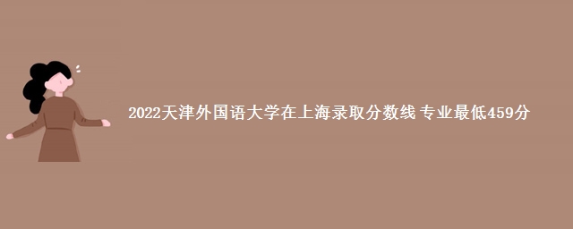 2022天津外国语大学在上海录取分数线 专业最低459分