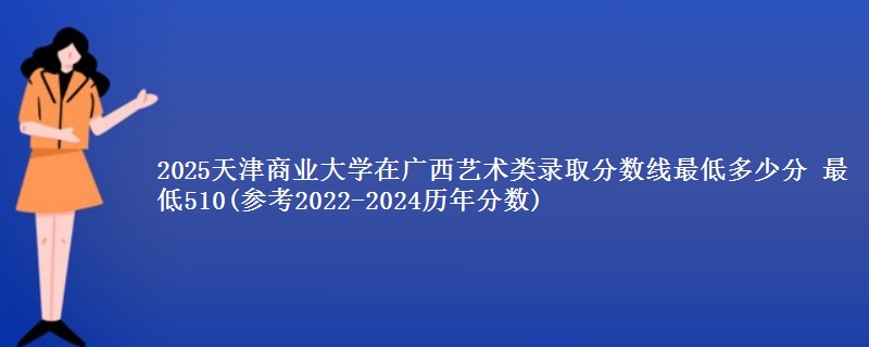 2025天津商业大学在广西艺术类录取分数线最低多少分 最低510(参考2022-2024历年分数)