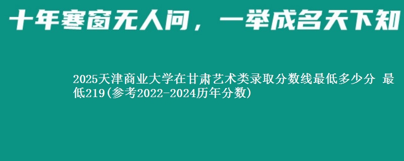 2025天津商业大学在甘肃艺术类录取分数线最低多少分 最低219(参考2022-2024历年分数)