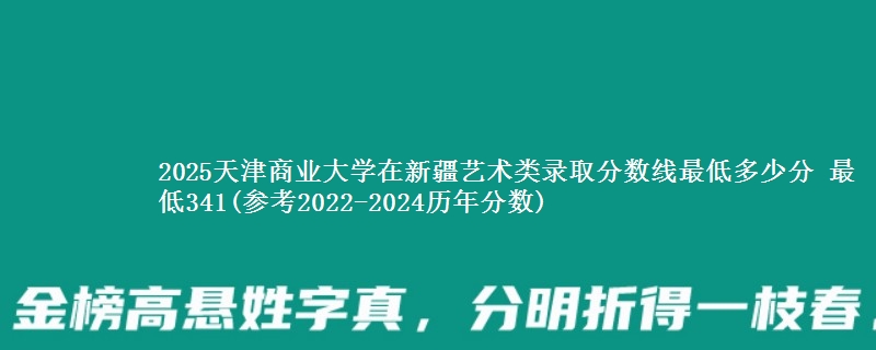 2025天津商业大学在新疆艺术类录取分数线最低多少分 最低341(参考2022-2024历年分数)